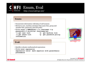 EC-Council
Copyright © by EC-Council
All Rights Reserved. Reproduction is Strictly Prohibited
Enum, Eval
http://sourceforge.net/
• Enumerates information with help of null sessions
• Retrieves user, machine and share lists,name lists, group and
member lists, password, and LSA policy
• Syntax: enum <-UMNSPGLdc> <-u username> <-p
password><-f dictfile> <hostname|ip>
-u get user list -m get machine list
-s get share list -p get password policy
information
Enum:
• Quickly evaluates mathematical expressions
• Syntax: eval expression
expression valid math equation with parenthesis
precedence
Eval:
 