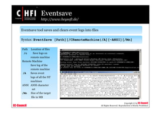EC-Council
Copyright © by EC-Council
All Rights Reserved. Reproduction is Strictly Prohibited
Eventsave
http://www.heysoft.de/
Eventsave tool saves and clears event logs into files
Syntax: EventSave [Path][/CRemoteMachine|/A][-ANSI][/Mn]
Path Location of files
/c Save logs on
remote machine
Remote Machine
Save log of the
remote machine
/A Saves event
logs of all the NT
machines
ANSI ANSI character
set
/Mn Size of the target
file in MB
 