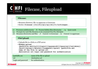 EC-Council
Copyright © by EC-Council
All Rights Reserved. Reproduction is Strictly Prohibited
Filecase, Fileupload
• Renames directory/ file to uppercase or lowercase
• Syntax: filecase [/s][/h][/p][/q][/d][/l|/u]filespec..
Filecase:
/s Processes subdirectories /h Process hidden files/directories /q Quiet mode
/p Prompts for each file/directory to be renamed (Yes/No/All/Quit)
/d Renames directories and files /l Convert to lowercase /u Convert to uppercase
• Uploads file to a Web or a FTP server
• Syntax: upload
[path]file.ext><url>[<login>][<password>][/passive][/validate][
/post][/proxy][/delete][/noappend][/quiet] [path]file.ext
name of the file to upload url
destination url Login and password for authentication
FileUpload:
[path]file.ext name of the file to upload
url destination url
Login and password for authentication
 
