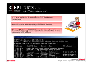 EC-Council
Copyright © by EC-Council
All Rights Reserved. Reproduction is Strictly Prohibited
NBTScan
http://www.unixwiz.net/
NBTScan tool scans IP networks for NETBIOS name
information
Sends a NETBIOS status query to each host address
Displays IP address, NETBIOS computer name, logged-in user
name, and MAC address
 