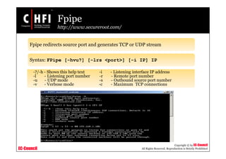 EC-Council
Copyright © by EC-Council
All Rights Reserved. Reproduction is Strictly Prohibited
Fpipe
http://www.secureroot.com/
Fpipe redirects source port and generates TCP or UDP stream
Syntax: FPipe [-hvu?] [-lrs <port>] [-i IP] IP
-?/-h - Shows this help text -i - Listening interface IP address
-l - Listening port number -r - Remote port number
-u - UDP mode -s - Outbound source port number
-v - Verbose mode -c - Maximum TCP connections
 