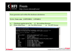 EC-Council
Copyright © by EC-Council
All Rights Reserved. Reproduction is Strictly Prohibited
Fsum
http://www.slavasoft.com/
Fsum generates and verifies file checksum calculations
Syntax: fsum.exe [<OPTIONS>] [<FILES>]
-c Checksum against given list -d Set working directory
-jf Prints failed lines -jm Use MD5 format -js Use SFV format
 