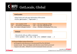 EC-Council
Copyright © by EC-Council
All Rights Reserved. Reproduction is Strictly Prohibited
GetLocale, Global
• Maps locale and code page information of the system
• Syntax: getlocale [ <options> ]
GetLocale:
none Get complete LCID /user = Get user language setting
/pri Get primary language ID /sub = Get only sublanguage ID
/cp Get output codepage number /1024 = Multiply sublanguage ID by 1024
• Recursively calls any utility or program
• Syntax: global [/h] [/p] [/q] [/i] command [args ...]
Global:
/h Process hidden/system directories
/p Prompt for each directory to be processed (Yes/No/All/Quit)
/q Quiet mode. Does not display each directory name before processed
/i Ignore exit codes. Default is to exit if command returns non-zero
 