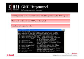 EC-Council
Copyright © by EC-Council
All Rights Reserved. Reproduction is Strictly Prohibited
GNU Httptunnel
http://www.nocrew.org/
GNU Httptunnel is used to create bidirectional virtual data path tunneled in HTTP requests
The requests can be sent via an HTTP proxy if required
It can be used to bypass firewalls
 