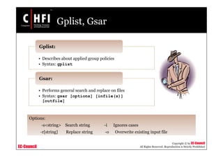 EC-Council
Copyright © by EC-Council
All Rights Reserved. Reproduction is Strictly Prohibited
Gplist, Gsar
• Describes about applied group policies
• Syntax: gplist
Gplist:
• Performs general search and replace on files
• Syntax: gsar [options] [infile(s)]
[outfile]
Gsar:
Options:
-s<string> Search string -i Ignores cases
-r[string] Replace string -o Overwrite existing input file
 