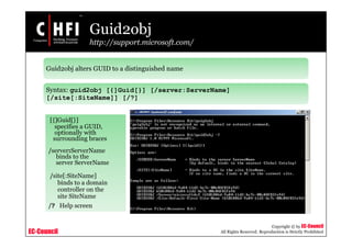 EC-Council
Copyright © by EC-Council
All Rights Reserved. Reproduction is Strictly Prohibited
Guid2obj
http://support.microsoft.com/
Guid2obj alters GUID to a distinguished name
Syntax: guid2obj [{]Guid[}] [/server:ServerName]
[/site[:SiteName]] [/?]
[{]Guid[}]
specifies a GUID,
optionally with
surrounding braces
/server:ServerName
binds to the
server ServerName
/site[:SiteName]
binds to a domain
controller on the
site SiteName
/? Help screen
 