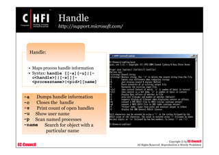 EC-Council
Copyright © by EC-Council
All Rights Reserved. Reproduction is Strictly Prohibited
Handle
http://support.microsoft.com/
• Maps process handle information
• Syntax: handle [[-a][-u]|[-
c<handle>]|[-s]][-
<processname>|<pid>][name]
Handle:
-a Dumps handle information
-c Closes the handle
-s Print count of open handles
-u Show user name
-p Scan named processes
-name Search for object with a
particular name
 