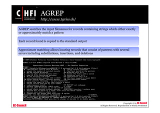 EC-Council
Copyright © by EC-Council
All Rights Reserved. Reproduction is Strictly Prohibited
AGREP
http://www.tgries.de/
AGREP searches the input filenames for records containing strings which either exactly
or approximately match a pattern
Each record found is copied to the standard output
Approximate matching allows locating records that consist of patterns with several
errors including substitutions, insertions, and deletions
 