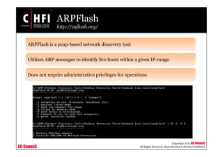 EC-Council
Copyright © by EC-Council
All Rights Reserved. Reproduction is Strictly Prohibited
ARPFlash
http://osflash.org/
ARPFlash is a pcap-based network discovery tool
Utilizes ARP messages to identify live hosts within a given IP-range
Does not require administrative privileges for operations
 