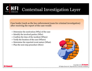 EC-Council
Copyright © by EC-Council
All Rights Reserved. Reproduction is Strictly Prohibited
Contextual Investigation Layer
Case leader (such as the law enforcement team for criminal investigation)
after receiving the report of the case would:
• Determine the motivation (Why) of the case
• Identify the involved parties (Who)
• Confirm the time of the incident (When)
• Verify the location of the case (Where)
• Determine the reported event nature (What)
• Plan the next step procedure (How)
 