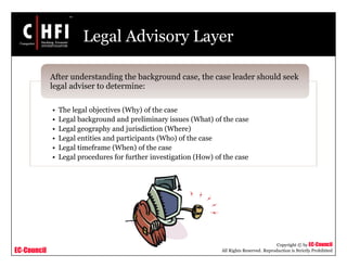 EC-Council
Copyright © by EC-Council
All Rights Reserved. Reproduction is Strictly Prohibited
Legal Advisory Layer
• The legal objectives (Why) of the case
• Legal background and preliminary issues (What) of the case
• Legal geography and jurisdiction (Where)
• Legal entities and participants (Who) of the case
• Legal timeframe (When) of the case
• Legal procedures for further investigation (How) of the case
After understanding the background case, the case leader should seek
legal adviser to determine:
 