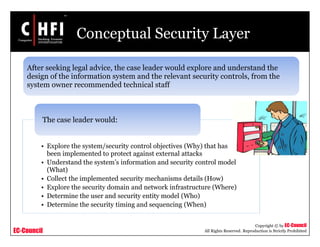 EC-Council
Copyright © by EC-Council
All Rights Reserved. Reproduction is Strictly Prohibited
Conceptual Security Layer
• Explore the system/security control objectives (Why) that has
been implemented to protect against external attacks
• Understand the system’s information and security control model
(What)
• Collect the implemented security mechanisms details (How)
• Explore the security domain and network infrastructure (Where)
• Determine the user and security entity model (Who)
• Determine the security timing and sequencing (When)
The case leader would:
After seeking legal advice, the case leader would explore and understand the
design of the information system and the relevant security controls, from the
system owner recommended technical staff
 