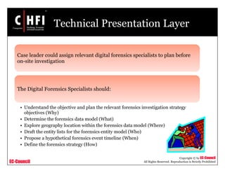 EC-Council
Copyright © by EC-Council
All Rights Reserved. Reproduction is Strictly Prohibited
Technical Presentation Layer
Case leader could assign relevant digital forensics specialists to plan before
on-site investigation
The Digital Forensics Specialists should:
• Understand the objective and plan the relevant forensics investigation strategy
objectives (Why)
• Determine the forensics data model (What)
• Explore geography location within the forensics data model (Where)
• Draft the entity lists for the forensics entity model (Who)
• Propose a hypothetical forensics event timeline (When)
• Define the forensics strategy (How)
 