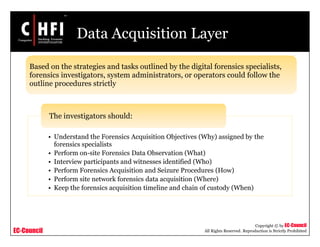 EC-Council
Copyright © by EC-Council
All Rights Reserved. Reproduction is Strictly Prohibited
Data Acquisition Layer
• Understand the Forensics Acquisition Objectives (Why) assigned by the
forensics specialists
• Perform on-site Forensics Data Observation (What)
• Interview participants and witnesses identified (Who)
• Perform Forensics Acquisition and Seizure Procedures (How)
• Perform site network forensics data acquisition (Where)
• Keep the forensics acquisition timeline and chain of custody (When)
The investigators should:
Based on the strategies and tasks outlined by the digital forensics specialists,
forensics investigators, system administrators, or operators could follow the
outline procedures strictly
 