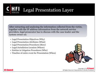 EC-Council
Copyright © by EC-Council
All Rights Reserved. Reproduction is Strictly Prohibited
Legal Presentation Layer
After extracting and analyzing the information collected from the victim,
together with the IP address information from the network service
providers, legal prosecutor has to discuss with the case leader and the
system owner on:
• Legal Presentation Objectives (Why)
• Legal Presentation Attributes (What)
• Legal Presentation Procedures (How)
• Legal Jurisdiction Location (Where)
• Entities in Litigation Procedures (Who)
• Timeline of entire event for Presentation (When)
 