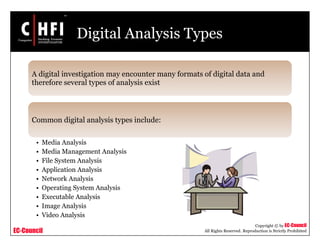 EC-Council
Copyright © by EC-Council
All Rights Reserved. Reproduction is Strictly Prohibited
Digital Analysis Types
A digital investigation may encounter many formats of digital data and
therefore several types of analysis exist
Common digital analysis types include:
• Media Analysis
• Media Management Analysis
• File System Analysis
• Application Analysis
• Network Analysis
• Operating System Analysis
• Executable Analysis
• Image Analysis
• Video Analysis
 