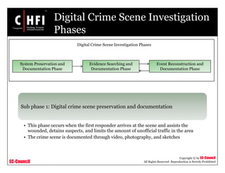 EC-Council
Copyright © by EC-Council
All Rights Reserved. Reproduction is Strictly Prohibited
Digital Crime Scene Investigation
Phases
Sub phase 1: Digital crime scene preservation and documentation
• This phase occurs when the first responder arrives at the scene and assists the
wounded, detains suspects, and limits the amount of unofficial traffic in the area
• The crime scene is documented through video, photography, and sketches
System Preservation and
Documentation Phase
Evidence Searching and
Documentation Phase
Event Reconstruction and
Documentation Phase
Digital Crime Scene Investigation Phases
 
