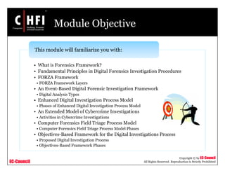 EC-Council
Copyright © by EC-Council
All Rights Reserved. Reproduction is Strictly Prohibited
Module Objective
• What is Forensics Framework?
• Fundamental Principles in Digital Forensics Investigation Procedures
• FORZA Framework
• FORZA Framework Layers
• An Event-Based Digital Forensic Investigation Framework
• Digital Analysis Types
• Enhanced Digital Investigation Process Model
• Phases of Enhanced Digital Investigation Process Model
• An Extended Model of Cybercrime Investigations
• Activities in Cybercrime Investigations
• Computer Forensics Field Triage Process Model
• Computer Forensics Field Triage Process Model Phases
• Objectives-Based Framework for the Digital Investigations Process
• Proposed Digital Investigation Process
• Objectives-Based Framework Phases
This module will familiarize you with:
 