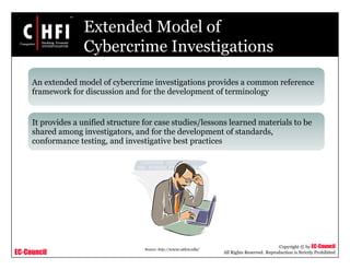 EC-Council
Copyright © by EC-Council
All Rights Reserved. Reproduction is Strictly Prohibited
Extended Model of
Cybercrime Investigations
An extended model of cybercrime investigations provides a common reference
framework for discussion and for the development of terminology
It provides a unified structure for case studies/lessons learned materials to be
shared among investigators, and for the development of standards,
conformance testing, and investigative best practices
Source: http://www.utica.edu/
 