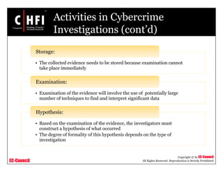 EC-Council
Copyright © by EC-Council
All Rights Reserved. Reproduction is Strictly Prohibited
Activities in Cybercrime
Investigations (cont’d)
• The collected evidence needs to be stored because examination cannot
take place immediately
Storage:
• Examination of the evidence will involve the use of potentially large
number of techniques to find and interpret significant data
Examination:
• Based on the examination of the evidence, the investigators must
construct a hypothesis of what occurred
• The degree of formality of this hypothesis depends on the type of
investigation
Hypothesis:
 