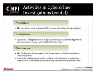 EC-Council
Copyright © by EC-Council
All Rights Reserved. Reproduction is Strictly Prohibited
Activities in Cybercrime
Investigations (cont’d)
• The hypothesis must be presented to persons other than the investigators
Presentation:
• In general, the hypothesis will not go unchallenged; a contrary hypothesis
and supporting evidence will be placed before a jury
Proof/Defense:
• The final activity in the model is the dissemination of information from
the investigation
• Some information may be made available only within the investigating
organization, while other information may be more widely disseminated
Dissemination:
 