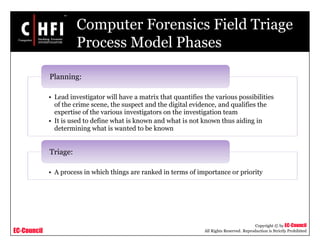 EC-Council
Copyright © by EC-Council
All Rights Reserved. Reproduction is Strictly Prohibited
Computer Forensics Field Triage
Process Model Phases
• Lead investigator will have a matrix that quantifies the various possibilities
of the crime scene, the suspect and the digital evidence, and qualifies the
expertise of the various investigators on the investigation team
• It is used to define what is known and what is not known thus aiding in
determining what is wanted to be known
Planning:
• A process in which things are ranked in terms of importance or priority
Triage:
 