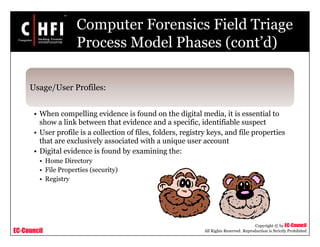 EC-Council
Copyright © by EC-Council
All Rights Reserved. Reproduction is Strictly Prohibited
Computer Forensics Field Triage
Process Model Phases (cont’d)
Usage/User Profiles:
• When compelling evidence is found on the digital media, it is essential to
show a link between that evidence and a specific, identifiable suspect
• User profile is a collection of files, folders, registry keys, and file properties
that are exclusively associated with a unique user account
• Digital evidence is found by examining the:
• Home Directory
• File Properties (security)
• Registry
 