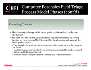 EC-Council
Copyright © by EC-Council
All Rights Reserved. Reproduction is Strictly Prohibited
Computer Forensics Field Triage
Process Model Phases (cont’d)
Chronology/Timeline:
• The chronological scope of the investigation can be defined by the case
intelligence
• For the CFFTPM, several quantifications should be examined by sorting
the files on their various MAC times within the chronological scope of the
investigation such as:
• Time periods of normal use by the suspect and other known users of the computer
or device
• Identification and analysis of software applications and data files used or accessed
during qualified times of interest
• Identification and analysis of recent shortcuts and stored information
 