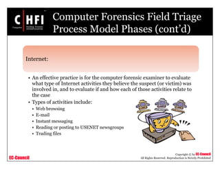 EC-Council
Copyright © by EC-Council
All Rights Reserved. Reproduction is Strictly Prohibited
Computer Forensics Field Triage
Process Model Phases (cont’d)
Internet:
• An effective practice is for the computer forensic examiner to evaluate
what type of Internet activities they believe the suspect (or victim) was
involved in, and to evaluate if and how each of those activities relate to
the case
• Types of activities include:
• Web browsing
• E-mail
• Instant messaging
• Reading or posting to USENET newsgroups
• Trading files
 