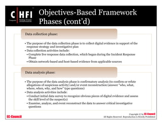 EC-Council
Copyright © by EC-Council
All Rights Reserved. Reproduction is Strictly Prohibited
Objectives-Based Framework
Phases (cont’d)
• The purpose of the data collection phase is to collect digital evidence in support of the
response strategy and investigative plan
• Data collection activities include:
• Complete live response data collection, which began during the Incident Response
Phase
• Obtain network-based and host-based evidence from applicable sources
Data collection phase:
• The purpose of the data analysis phase is confirmatory analysis (to confirm or refute
allegations of suspicious activity) and/or event reconstruction (answer “who, what,
where, when, why, and how” type questions)
• Data analysis activities include:
• Conduct initial data survey to recognize obvious pieces of digital evidence and assess
the skill level of the suspect(s)
• Examine, analyze, and event reconstruct the data to answer critical investigative
questions
Data analysis phase:
 