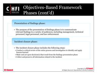 EC-Council
Copyright © by EC-Council
All Rights Reserved. Reproduction is Strictly Prohibited
Objectives-Based Framework
Phases (cont’d)
• The purpose of the presentation of findings phase is to communicate
relevant findings to a variety of audiences, including management, technical
personnel, legal personnel, and law enforcement
Presentation of findings phase:
• The incident closure phase includes the following steps:
• Conduct a critical review of the entire process and investigation to identify and apply
lessons learned
• Make and act upon decision(s) that result from the findings presentation phase
• Collect and preserve all information related to the incident
Incident closure phase:
 