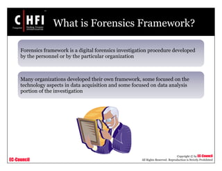 EC-Council
Copyright © by EC-Council
All Rights Reserved. Reproduction is Strictly Prohibited
What is Forensics Framework?
Forensics framework is a digital forensics investigation procedure developed
by the personnel or by the particular organization
Many organizations developed their own framework, some focused on the
technology aspects in data acquisition and some focused on data analysis
portion of the investigation
 