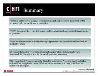 EC-Council
Copyright © by EC-Council
All Rights Reserved. Reproduction is Strictly Prohibited
Summary
Forensics framework is a digital forensics investigation procedures developed by the
personnel or by the particular organization
FORZA framework layers are interconnected to each other through sets of six categories
of questions
Event-based framework is used to develop hypotheses and answers questions about an
incident or crime
An extended model of cybercrime investigations provides a common reference
framework for discussion and for the development of terminology
Objectives-Based Framework for the Digital Investigations Process is based on higher
ordered (first tier) phases, more definitive sub-phases (second tier), objectives, and
framework principles
 