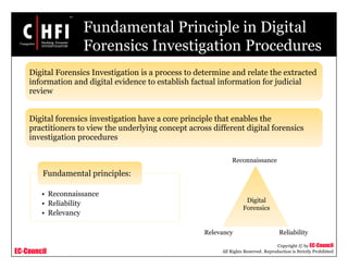 EC-Council
Copyright © by EC-Council
All Rights Reserved. Reproduction is Strictly Prohibited
Fundamental Principle in Digital
Forensics Investigation Procedures
• Reconnaissance
• Reliability
• Relevancy
Fundamental principles:
Digital Forensics Investigation is a process to determine and relate the extracted
information and digital evidence to establish factual information for judicial
review
Digital forensics investigation have a core principle that enables the
practitioners to view the underlying concept across different digital forensics
investigation procedures
Digital
Forensics
Reconnaissance
ReliabilityRelevancy
 