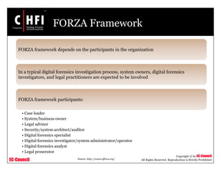EC-Council
Copyright © by EC-Council
All Rights Reserved. Reproduction is Strictly Prohibited
FORZA Framework
FORZA framework depends on the participants in the organization
In a typical digital forensics investigation process, system owners, digital forensics
investigators, and legal practitioners are expected to be involved
FORZA framework participants:
• Case leader
• System/business owner
• Legal advisor
• Security/system architect/auditor
• Digital forensics specialist
• Digital forensics investigator/system administrator/operator
• Digital forensics analyst
• Legal prosecutor
Source: http://www.dfrws.org/
 