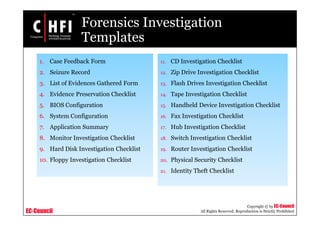 EC-Council
Copyright © by EC-Council
All Rights Reserved. Reproduction is Strictly Prohibited
Forensics Investigation
Templates
11. CD Investigation Checklist
12. Zip Drive Investigation Checklist
13. Flash Drives Investigation Checklist
14. Tape Investigation Checklist
15. Handheld Device Investigation Checklist
16. Fax Investigation Checklist
17. Hub Investigation Checklist
18. Switch Investigation Checklist
19. Router Investigation Checklist
20. Physical Security Checklist
21. Identity Theft Checklist
1. Case Feedback Form
2. Seizure Record
3. List of Evidences Gathered Form
4. Evidence Preservation Checklist
5. BIOS Configuration
6. System Configuration
7. Application Summary
8. Monitor Investigation Checklist
9. Hard Disk Investigation Checklist
10. Floppy Investigation Checklist
 