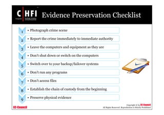 EC-Council
Copyright © by EC-Council
All Rights Reserved. Reproduction is Strictly Prohibited
Evidence Preservation Checklist
1 • Photograph crime scene
2 • Report the crime immediately to immediate authority
3 • Leave the computers and equipment as they are
4 • Don’t shut down or switch on the computers
5 • Switch over to your backup/failover systems
6 • Don’t run any programs
7 • Don’t access files
8 • Establish the chain of custody from the beginning
9 • Preserve physical evidence
 