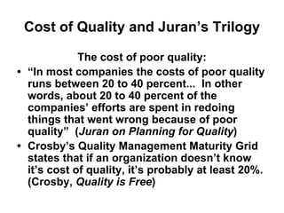 Cost of Quality and Juran’s Trilogy
The cost of poor quality:
• “In most companies the costs of poor quality
runs between 20 to 40 percent... In other
words, about 20 to 40 percent of the
companies’ efforts are spent in redoing
things that went wrong because of poor
quality” (Juran on Planning for Quality)
• Crosby’s Quality Management Maturity Grid
states that if an organization doesn’t know
it’s cost of quality, it’s probably at least 20%.
(Crosby, Quality is Free)
 