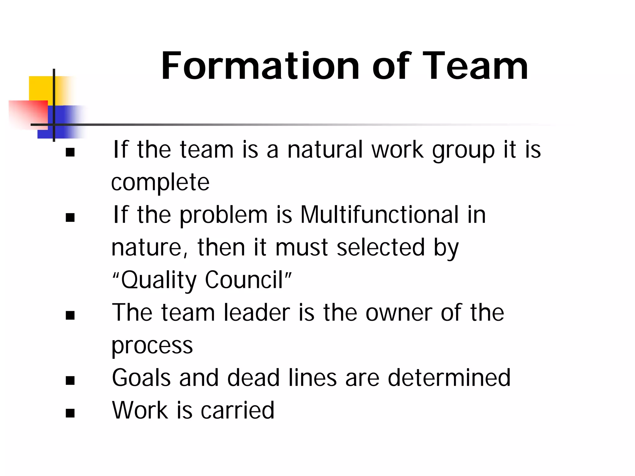 Formation of Team
„ If the team is a natural work group it is
complete
„ If the problem is Multifunctional in
nature, then it must selected by
“Quality Council”
„ The team leader is the owner of the
process
„ Goals and dead lines are determined
„ Work is carried
 