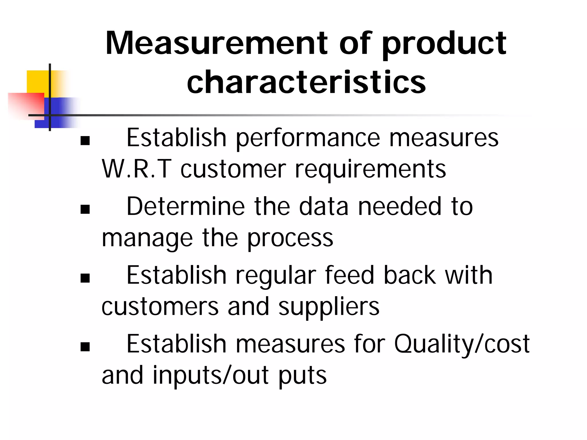Measurement of product
characteristics
„ Establish performance measures
W.R.T customer requirements
„ Determine the data needed to
manage the process
„ Establish regular feed back with
customers and suppliers
„ Establish measures for Quality/cost
and inputs/out puts
 
