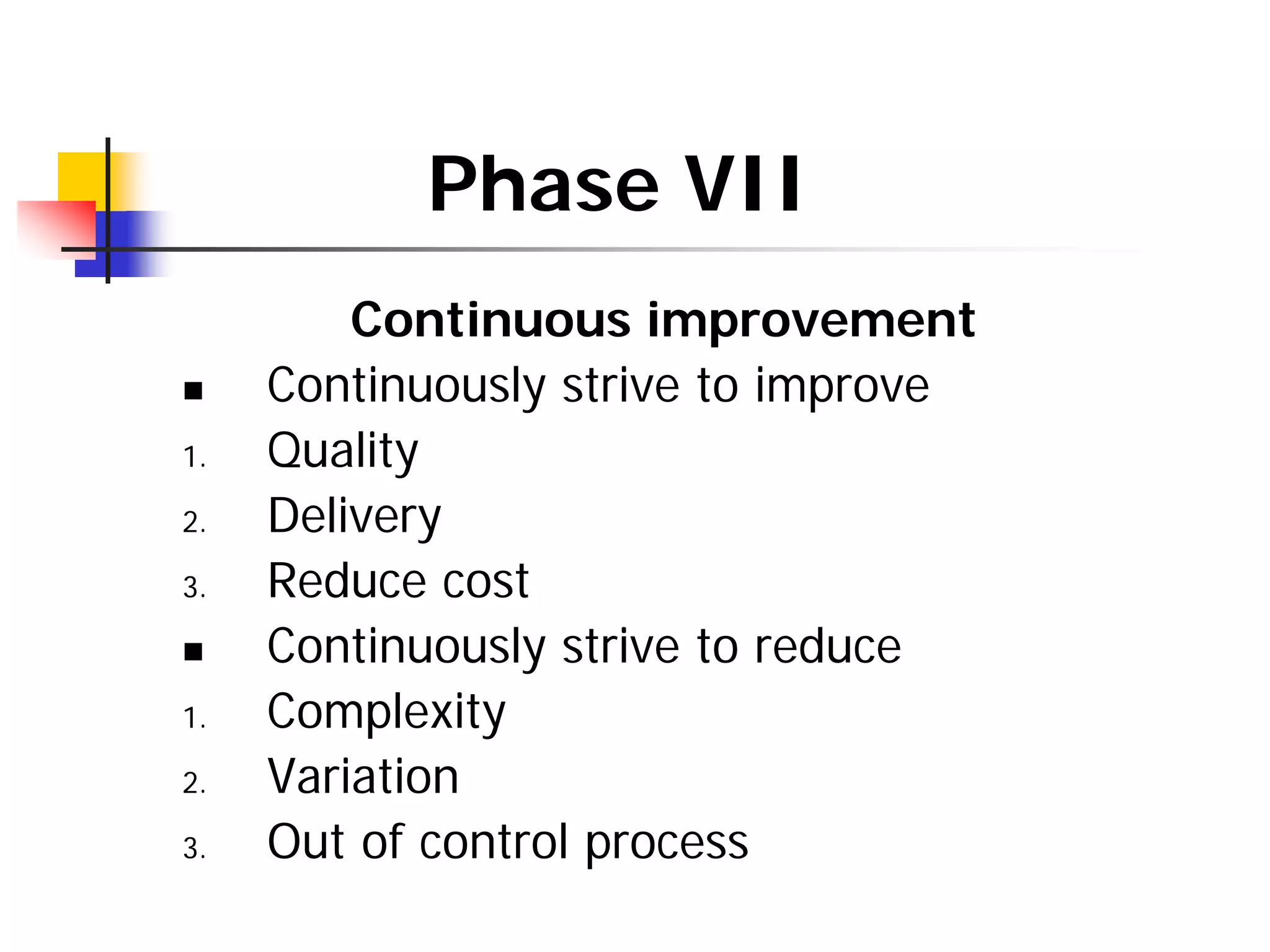 Phase VII
Continuous improvement
„ Continuously strive to improve
1. Quality
2. Delivery
3. Reduce cost
„ Continuously strive to reduce
1. Complexity
2. Variation
3. Out of control process
 