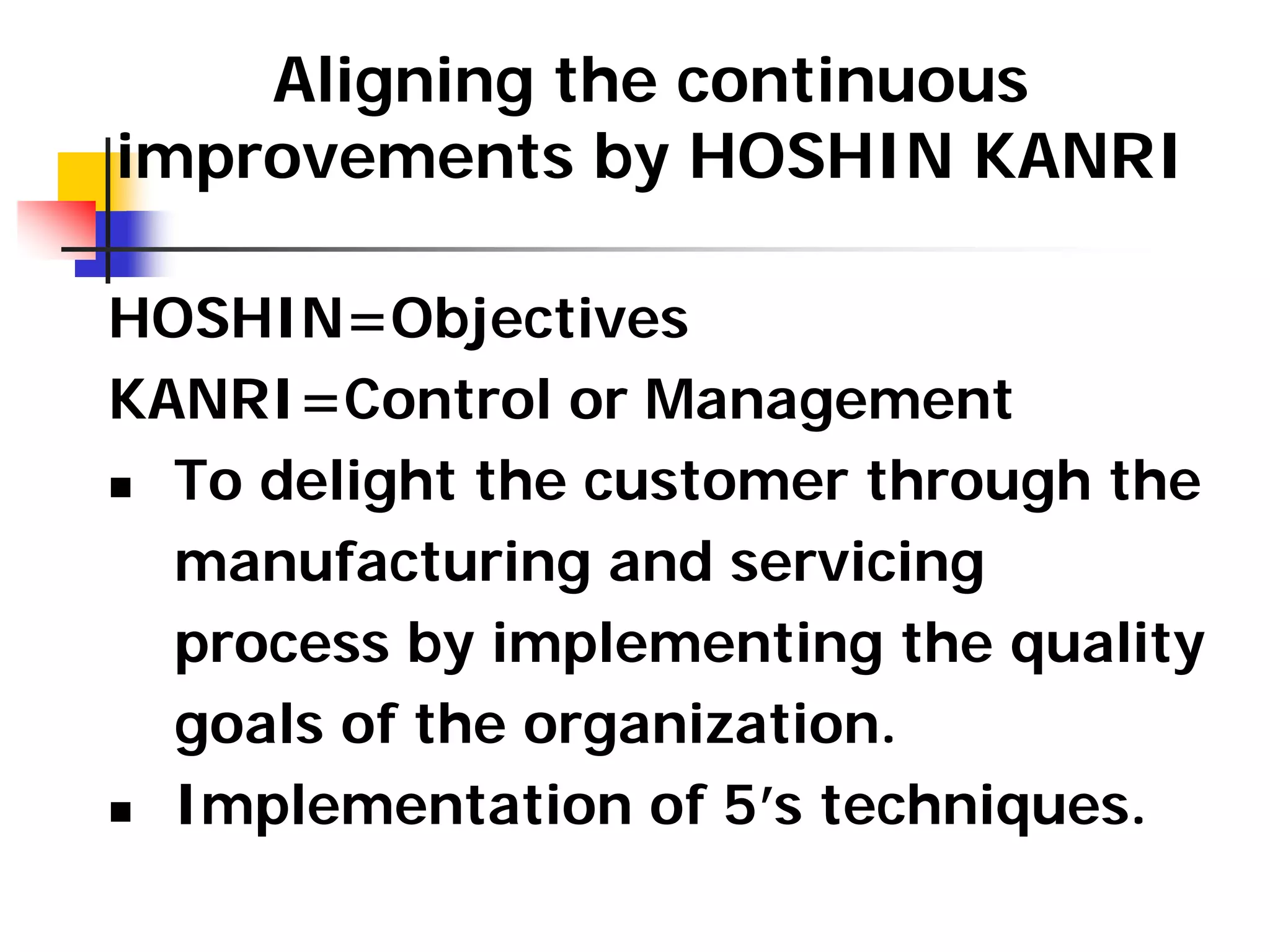 Aligning the continuous
improvements by HOSHIN KANRI
HOSHIN=Objectives
KANRI=Control or Management
„ To delight the customer through the
manufacturing and servicing
process by implementing the quality
goals of the organization.
„ Implementation of 5’s techniques.
 