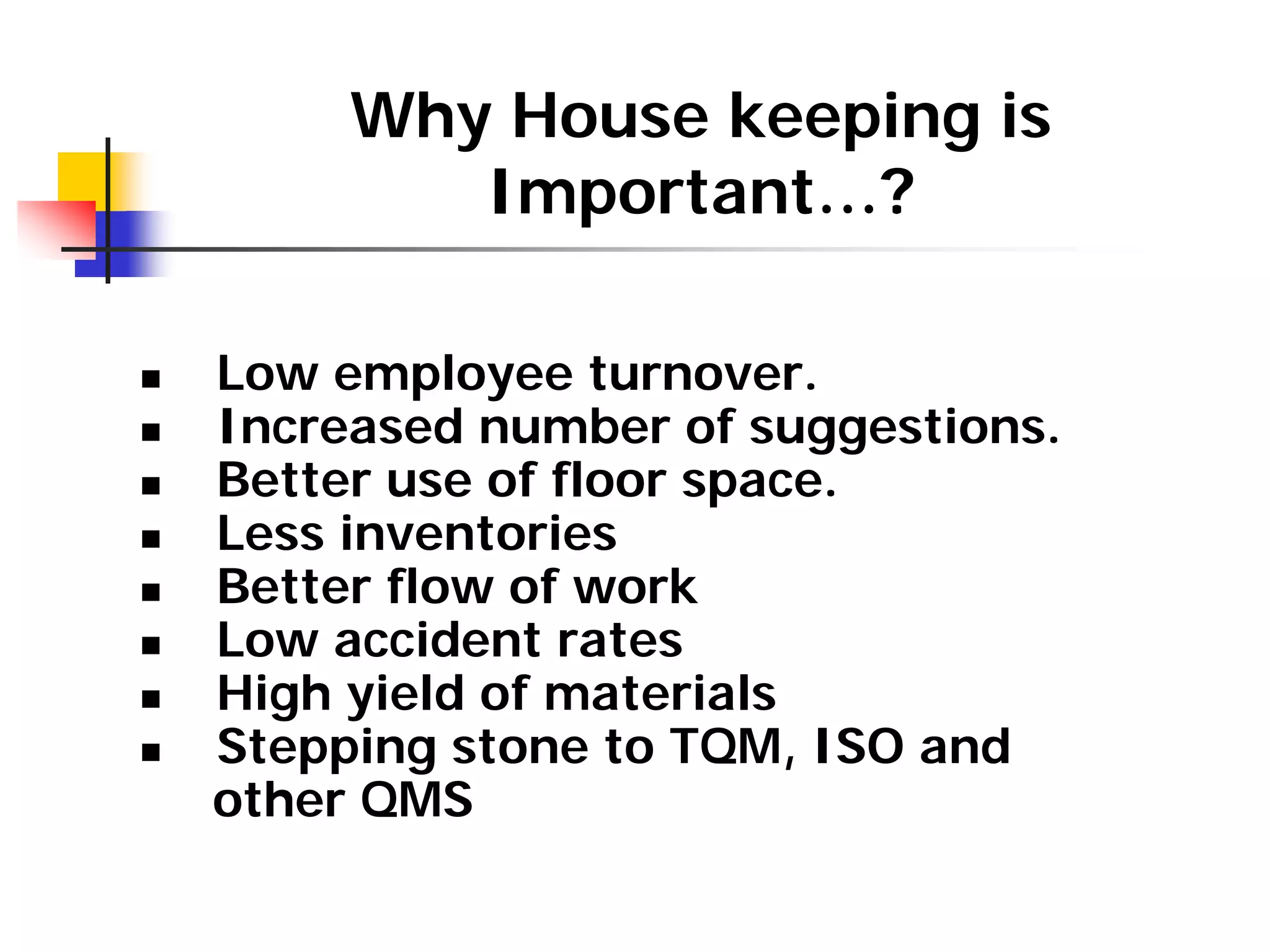 Why House keeping is
Important…?
„ Low employee turnover.
„ Increased number of suggestions.
„ Better use of floor space.
„ Less inventories
„ Better flow of work
„ Low accident rates
„ High yield of materials
„ Stepping stone to TQM, ISO and
other QMS
 
