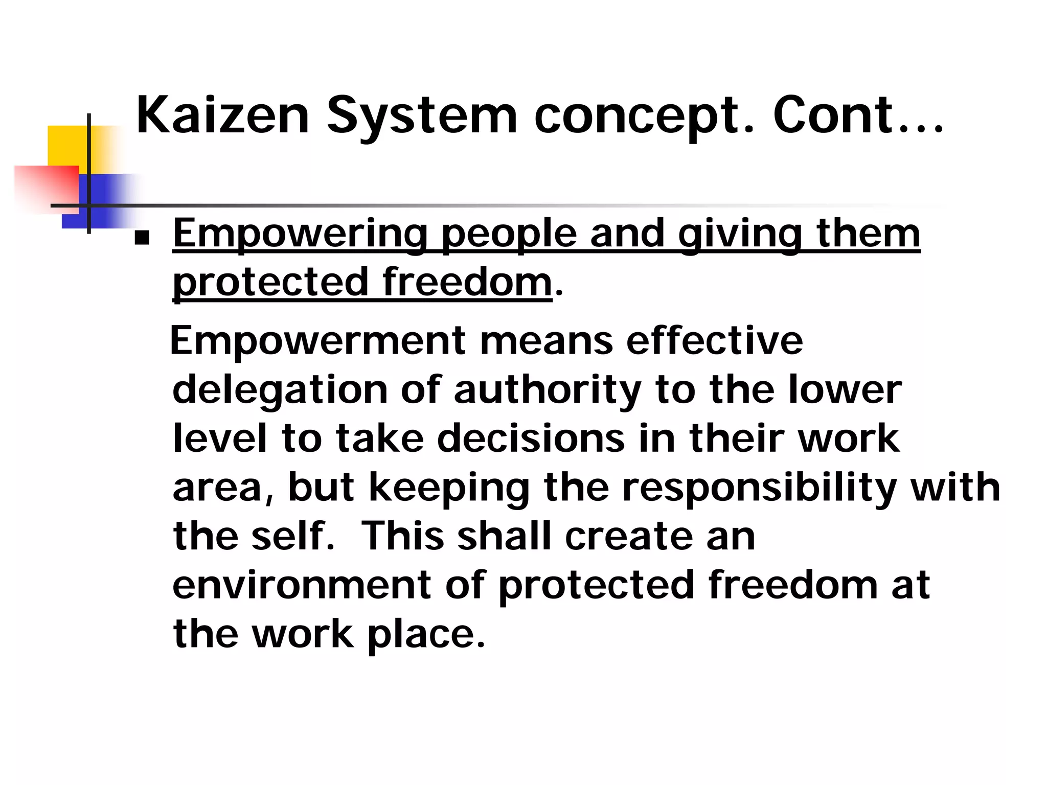 Kaizen System concept. Cont…
„ Empowering people and giving them
protected freedom.
Empowerment means effective
delegation of authority to the lower
level to take decisions in their work
area, but keeping the responsibility with
the self. This shall create an
environment of protected freedom at
the work place.
 