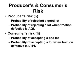Producer’s & Consumer’s
Risk
• Producer's risk (α)
– Probability of rejecting a good lot
– Probability of rejecting a lot when fraction
defective is AQL
• Consumer's risk (ß)
– Probability of accepting a bad lot
– Probability of accepting a lot when fraction
defective is LTPD
 