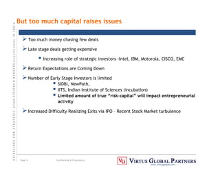 G
U
I
D
E
L
I
N
E
S
F
O
R
S
T
R
A
T
E
G
I
C
A
C
Q
U
I
S
I
T
I
O
N
S

M
E
R
G
E
R
S
A
c
q
u
I
s
I
t
I
o
n
s
I
N
I
N
D
I
A
Page 9 Confidential  Proprietary
www.virtusglobal.com
But too much capital raises issues
Too much money chasing few deals
Late stage deals getting expensive
 Increasing role of strategic investors -Intel, IBM, Motorola, CISCO, EMC
Return Expectations are Coming Down
Number of Early Stage Investors is limited
 SIDBI, NewPath,
 IITS, Indian Institute of Sciences (incubation)
 Limited amount of true “risk-capital” will impact entrepreneurial
activity
Increased Difficulty Realizing Exits via IPO – Recent Stock Market turbulence
 