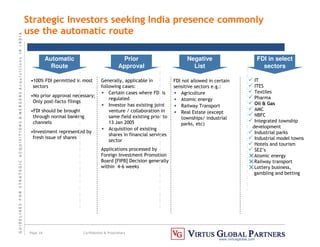 G
U
I
D
E
L
I
N
E
S
F
O
R
S
T
R
A
T
E
G
I
C
A
C
Q
U
I
S
I
T
I
O
N
S

M
E
R
G
E
R
S
A
c
q
u
I
s
I
t
I
o
n
s
I
N
I
N
D
I
A
Page 16 Confidential  Proprietary
www.virtusglobal.com
•100% FDI permitted in most
sectors
•No prior approval necessary;
Only post-facto filings
•FDI should be brought
through normal banking
channels
•Investment represented by
fresh issue of shares
Automatic
Route
Prior
Approval
Generally, applicable in
following cases:
• Certain cases where FDI is
regulated
• Investor has existing joint
venture / collaboration in
same field existing prior to
13 Jan 2005
• Acquisition of existing
shares in financial services
sector
Applications processed by
Foreign Investment Promotion
Board [FIPB] Decision generally
within 4-6 weeks
Negative
List
FDI not allowed in certain
sensitive sectors e.g.:
• Agriculture
• Atomic energy
• Railway Transport
• Real Estate (except
townships/ industrial
parks, etc)
 IT
 ITES
 Textiles
 Pharma
 Oil  Gas
 AMC
 NBFC
 Integrated township
development
 Industrial parks
 Industrial model towns
 Hotels and tourism
 SEZ’s
Atomic energy
Railway transport
Lottery business,
gambling and betting
FDI in select
sectors
Strategic Investors seeking India presence commonly
use the automatic route
 