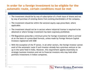 G
U
I
D
E
L
I
N
E
S
F
O
R
S
T
R
A
T
E
G
I
C
A
C
Q
U
I
S
I
T
I
O
N
S

M
E
R
G
E
R
S
A
c
q
u
I
s
I
t
I
o
n
s
I
N
I
N
D
I
A
Page 17 Confidential  Proprietary
www.virtusglobal.com
In order for a foreign investment to be eligible for the
automatic route, certain conditions must be met
 The investment should be by way of subscription of a fresh issue of shares and not
by way of purchase of existing shares from existing shareholders of the company.
 The investment should be within the sectoral equity caps prescribed, where
applicable.
 The investment should not be in sectors where industrial license is required to be
obtained or where foreign investment has been expressly prohibited.
 FDI Regulations prescribe a minimum price for foreign investment which is arrived
at on the basis of a prescribed formula, unless made by Foreign Venture Capital
Investors registered with SEBI
 With the exception of the IT sector, in all other sectors, the foreign investor cannot
avail of the automatic route if such investor already has a previous venture or tie-
up in the same field in India. However, this requirement applies essentially to
strategic business investors and not to financial investors who may hold other
portfolio investments in Indian companies.
 