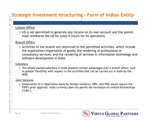 G
U
I
D
E
L
I
N
E
S
F
O
R
S
T
R
A
T
E
G
I
C
A
C
Q
U
I
S
I
T
I
O
N
S

M
E
R
G
E
R
S
A
c
q
u
I
s
I
t
I
o
n
s
I
N
I
N
D
I
A
Page 18 Confidential  Proprietary
www.virtusglobal.com
Strategic Investment structuring – Form of Indian Entity
Liaison Office
 LO is not permitted to generate any income on its own account and the parent
must reimburse the LO for costs it incurs for its operations.
Branch Office
 Activities of the branch are restricted to the permitted activities, which include
the exportation/importation of goods; the rendering of professional or
consultancy services; and the rendering of services in information technology and
software development in India.
Subsidiary
 The wholly-owned subsidiary in India presents certain advantages over a branch office, such
as greater flexibility with respect to the activities that can be carried out in India by the
WOS.
Joint Ventures
 Investments on a repatriation basis by foreign residents, NRIs, and PIOs would require the
FIPB’s prior approval. India currently does not permit the formation of Limited Partnerships
(“LPs”).
 