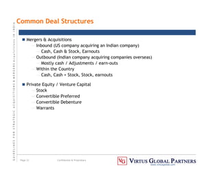 G
U
I
D
E
L
I
N
E
S
F
O
R
S
T
R
A
T
E
G
I
C
A
C
Q
U
I
S
I
T
I
O
N
S

M
E
R
G
E
R
S
A
c
q
u
I
s
I
t
I
o
n
s
I
N
I
N
D
I
A
Page 21 Confidential  Proprietary
www.virtusglobal.com
Common Deal Structures
 Mergers  Acquisitions
— Inbound (US company acquiring an Indian company)
— Cash, Cash  Stock, Earnouts
— Outbound (Indian company acquiring companies overseas)
— Mostly cash / Adjustments / earn-outs
— Within the Country
— Cash, Cash + Stock, Stock, earnouts
 Private Equity / Venture Capital
— Stock
— Convertible Preferred
— Convertible Debenture
— Warrants
 